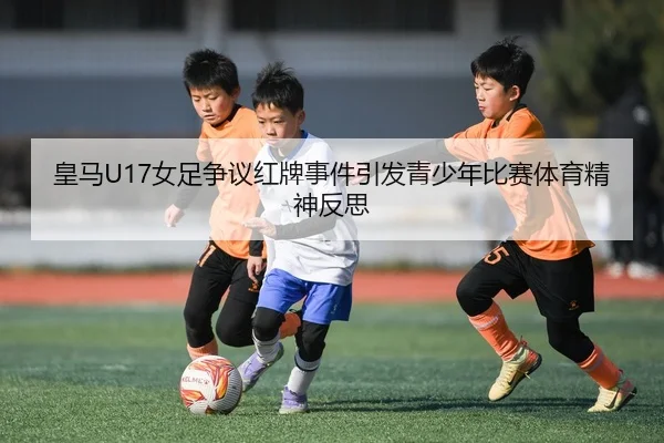 皇马U17女足争议红牌事件引发青少年比赛体育精神反思